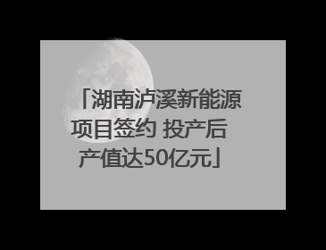 湖南泸溪新能源项目签约 投产后产值达50亿元
