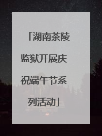 湖南茶陵监狱开展庆祝端午节系列活动