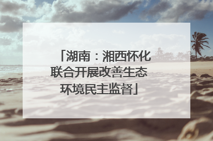 湖南：湘西怀化联合开展改善生态环境民主监督