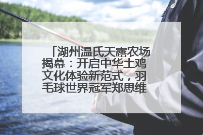 湖州温氏天露农场揭幕：开启中华土鸡文化体验新范式，羽毛球世界冠军郑思维助力品牌兴农