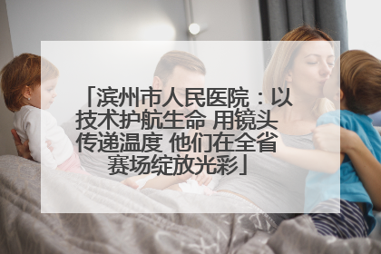 滨州市人民医院：以技术护航生命 用镜头传递温度 他们在全省赛场绽放光彩