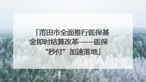 莆田市全面推行医保基金即时结算改革——医保“秒付”加速落地