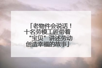 老物件会说话！十名劳模工匠带着“宝贝”讲述劳动创造幸福的故事