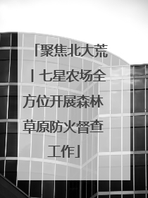 聚焦北大荒丨七星农场全方位开展森林草原防火督查工作