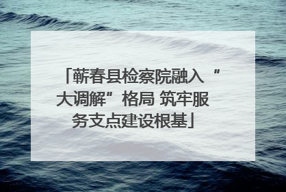蕲春县检察院融入“大调解”格局 筑牢服务支点建设根基
