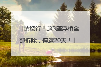 请绕行！这3座浮桥全部拆除，停运20天！