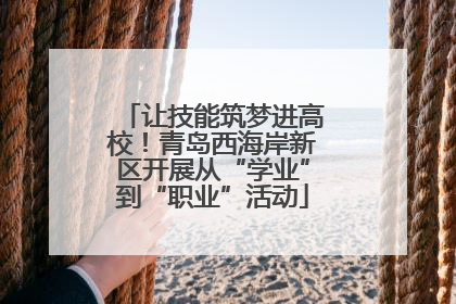 让技能筑梦进高校！青岛西海岸新区开展从“学业”到“职业”活动