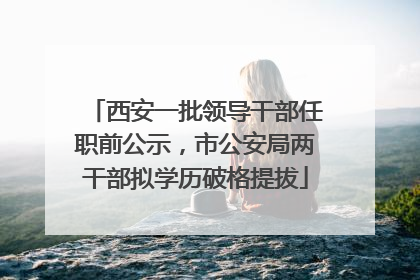 西安一批领导干部任职前公示，市公安局两干部拟学历破格提拔
