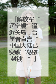 解放军“辽宁舰”逼近关岛，台学者直言“中国大陆已突破‘岛链封锁’”