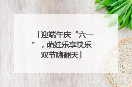 迎端午庆“六一”，萌娃乐享快乐双节嗨翻天