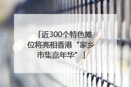 近300个特色摊位将亮相香港“家乡市集嘉年华”