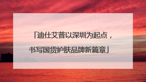 迪仕艾普以深圳为起点，书写国货护肤品牌新篇章
