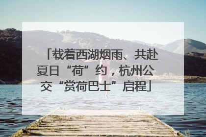 载着西湖烟雨、共赴夏日“荷”约，杭州公交“赏荷巴士”启程