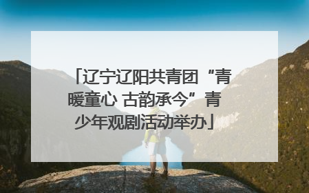 辽宁辽阳共青团“青暖童心 古韵承今”青少年观剧活动举办