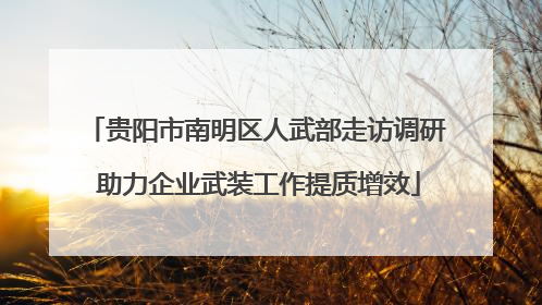 贵阳市南明区人武部走访调研 助力企业武装工作提质增效
