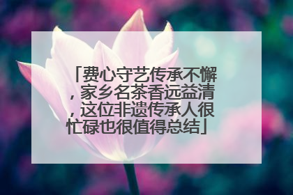 费心守艺传承不懈，家乡名茶香远益清，这位非遗传承人很忙碌也很值得总结
