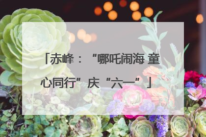 赤峰：“哪吒闹海 童心同行”庆“六一”