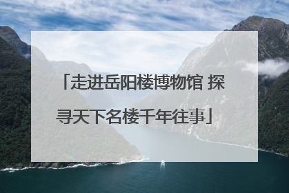 走进岳阳楼博物馆 探寻天下名楼千年往事