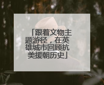 跟着文物主题游径，在英雄城市回顾抗美援朝历史