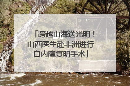 跨越山海送光明！山西医生赴非洲进行白内障复明手术