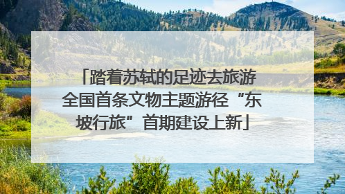踏着苏轼的足迹去旅游 全国首条文物主题游径“东坡行旅”首期建设上新