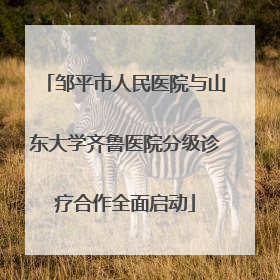 邹平市人民医院与山东大学齐鲁医院分级诊疗合作全面启动