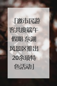 邀市民游客共度端午假期 东湖风景区推出20余项特色活动