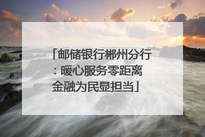 邮储银行郴州分行：暖心服务零距离 金融为民显担当