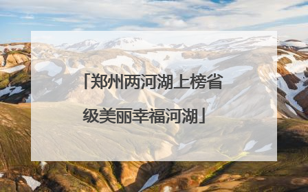 郑州两河湖上榜省级美丽幸福河湖