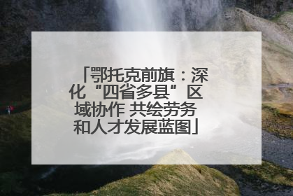 鄂托克前旗：深化“四省多县”区域协作 共绘劳务和人才发展蓝图