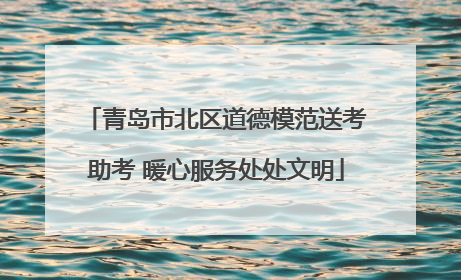 青岛市北区道德模范送考助考 暖心服务处处文明