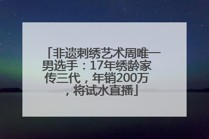 非遗刺绣艺术周唯一男选手：17年绣龄家传三代，年销200万，将试水直播