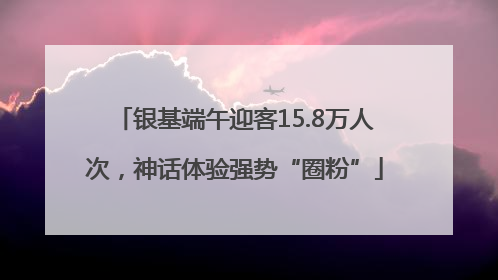 银基端午迎客15.8万人次，神话体验强势“圈粉”