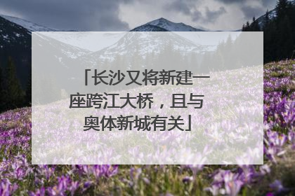 长沙又将新建一座跨江大桥，且与奥体新城有关
