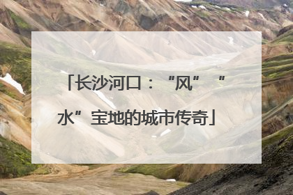 长沙河口：“风”“水”宝地的城市传奇