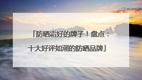 防晒霜好的牌子！盘点：十大好评如潮的防晒品牌