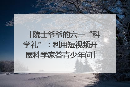 院士爷爷的六一“科学礼”：利用短视频开展科学家答青少年问