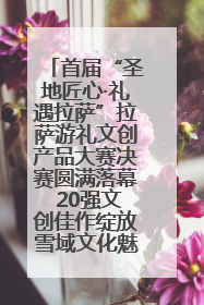 首届“圣地匠心·礼遇拉萨”拉萨游礼文创产品大赛决赛圆满落幕 20强文创佳作绽放雪域文化魅力