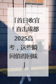 首日收官！直击成都2025高考，这些瞬间值得回味