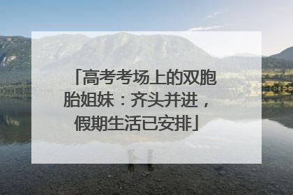高考考场上的双胞胎姐妹：齐头并进，假期生活已安排