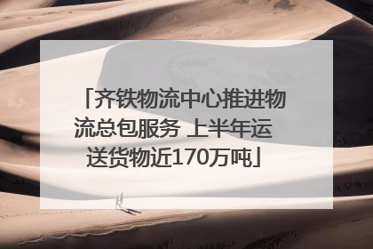 齐铁物流中心推进物流总包服务 上半年运送货物近170万吨