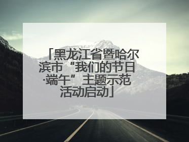 黑龙江省暨哈尔滨市“我们的节日·端午”主题示范活动启动