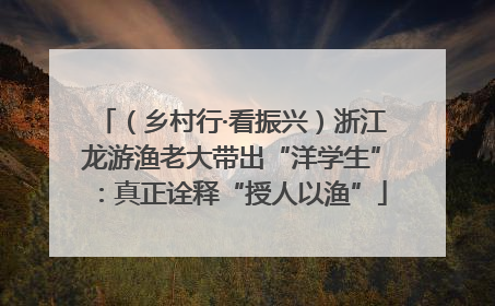 （乡村行·看振兴）浙江龙游渔老大带出“洋学生”：真正诠释“授人以渔”