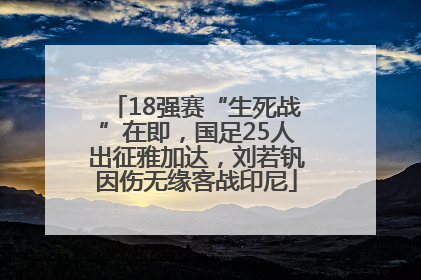 18强赛“生死战”在即，国足25人出征雅加达，刘若钒因伤无缘客战印尼