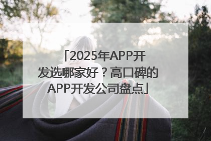 2025年APP开发选哪家好？高口碑的APP开发公司盘点