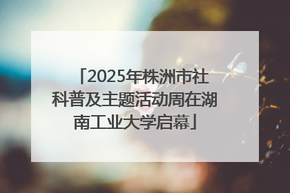 2025年株洲市社科普及主题活动周在湖南工业大学启幕