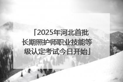 2025年河北首批长期照护师职业技能等级认定考试今日开始
