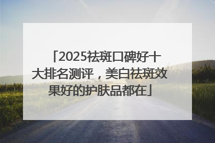2025祛斑口碑好十大排名测评，美白祛斑效果好的护肤品都在