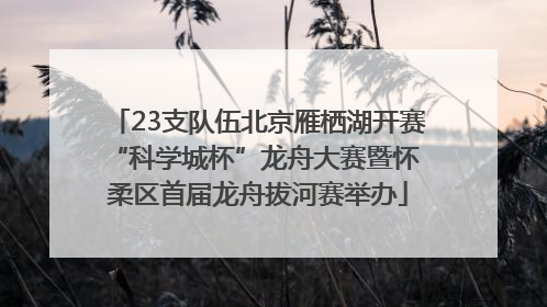 23支队伍北京雁栖湖开赛 “科学城杯”龙舟大赛暨怀柔区首届龙舟拔河赛举办