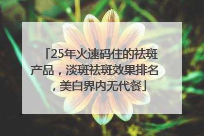 25年火速码住的祛斑产品，淡斑祛斑效果排名，美白界内无代餐